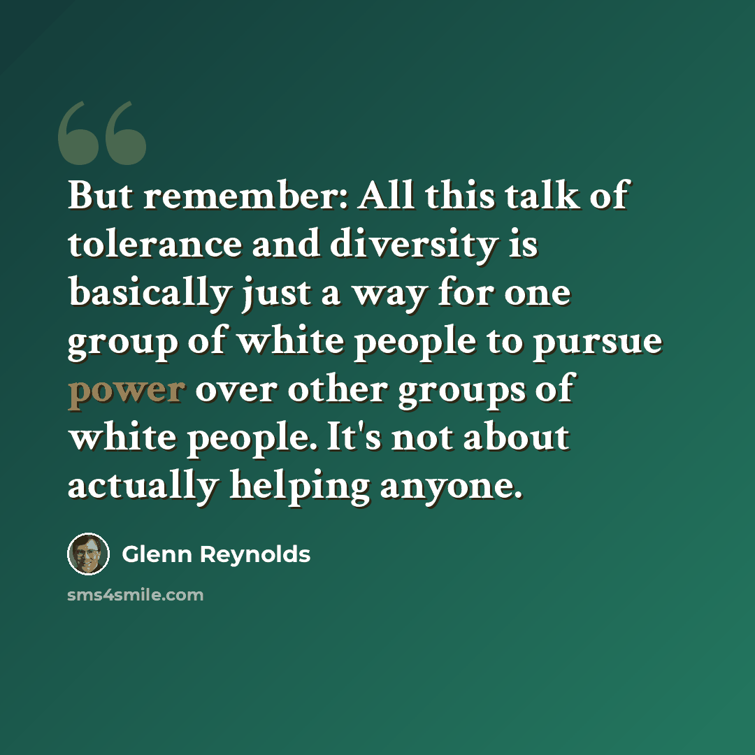 “But remember: All this talk of tolerance and diversity is basically just a way for one group of white people to pursue power over other groups of white people. It's not about actually helping anyone.” quote by Glenn Reynolds