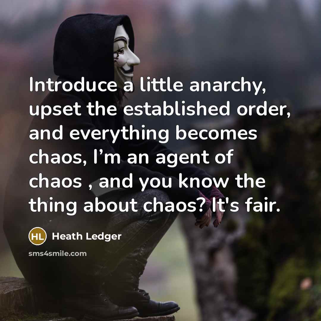 “Introduce a little anarchy, upset the established order, and everything becomes chaos, I’m an agent of chaos , and you know the thing about chaos? It's fair.” quote by Heath Ledger