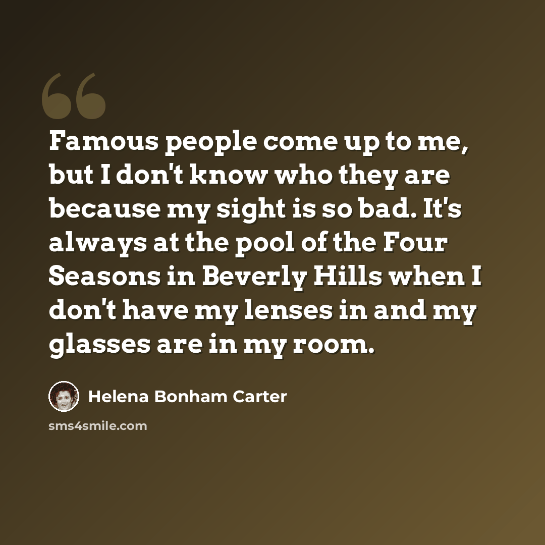 “Famous people come up to me, but I don't know who they are because my sight is so bad. It's always at the pool of the Four Seasons in Beverly Hills when I don't have my lenses in and my glasses are in my room.” quote by Helena Bonham Carter