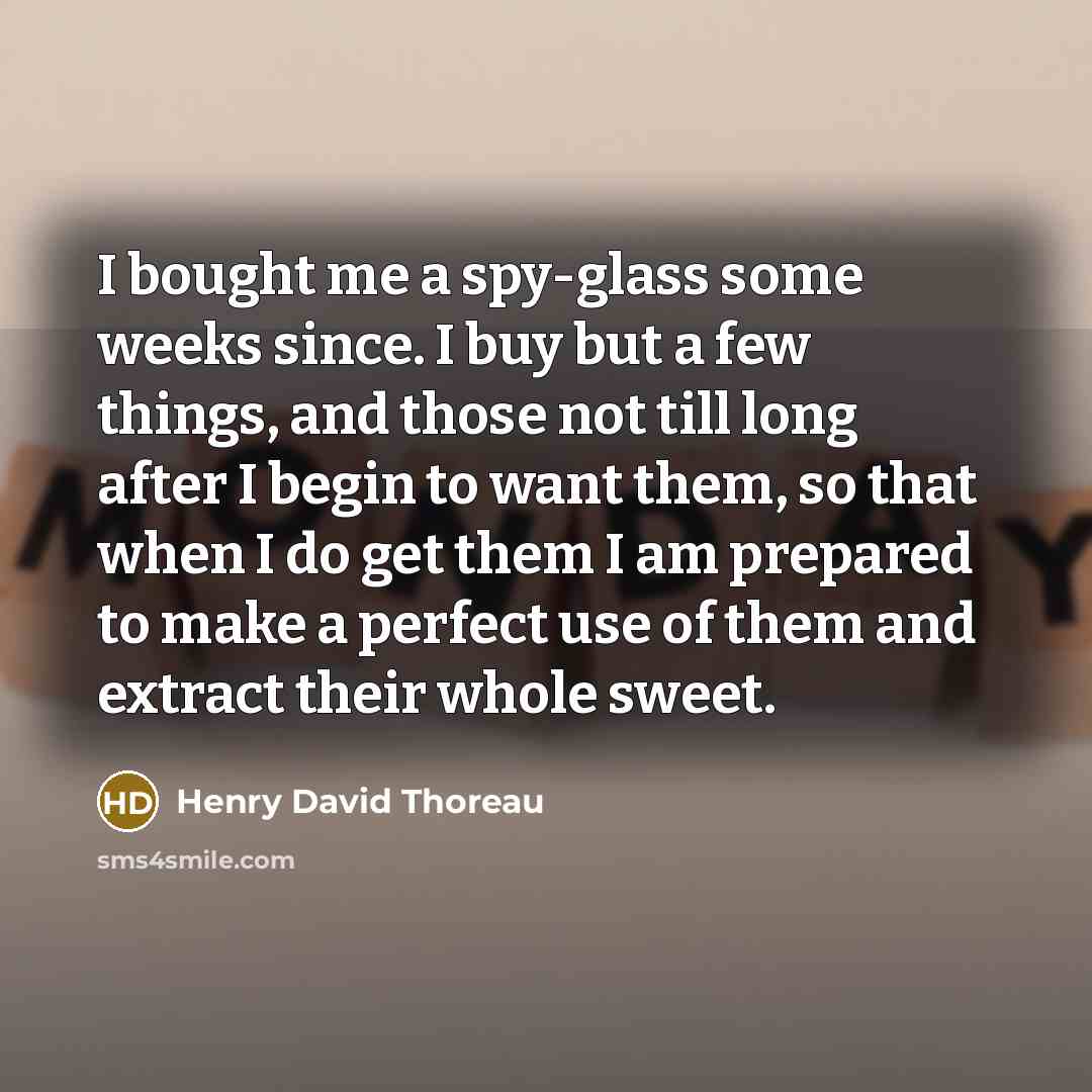 “I bought me a spy-glass some weeks since. I buy but a few things, and those not till long after I begin to want them, so that when I do get them I am prepared to make a perfect use of them and extract their whole sweet.” quote by Henry David Thoreau