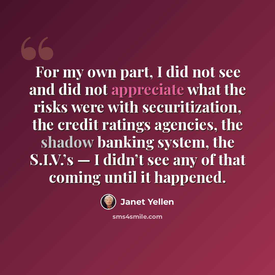 “For my own part, I did not see and did not appreciate what the risks were with securitization, the credit ratings agencies, the shadow banking system, the S.I.V.’s — I didn’t see any of that coming until it happened.” quote by Janet Yellen