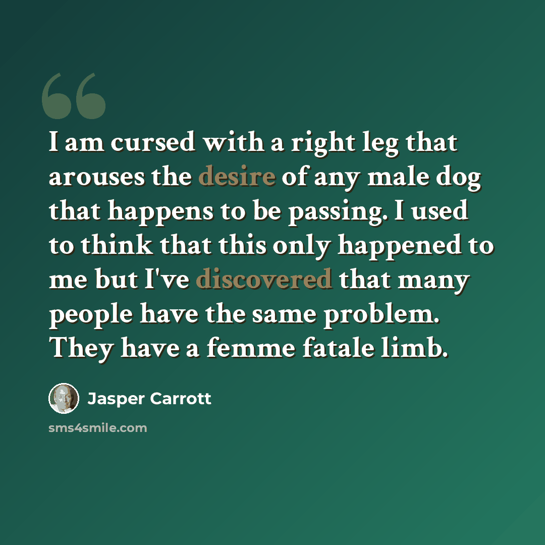 “I am cursed with a right leg that arouses the desire of any male dog that happens to be passing. I used to think that this only happened to me but I've discovered that many people have the same problem. They have a femme fatale limb.” quote by Jasper Carrott