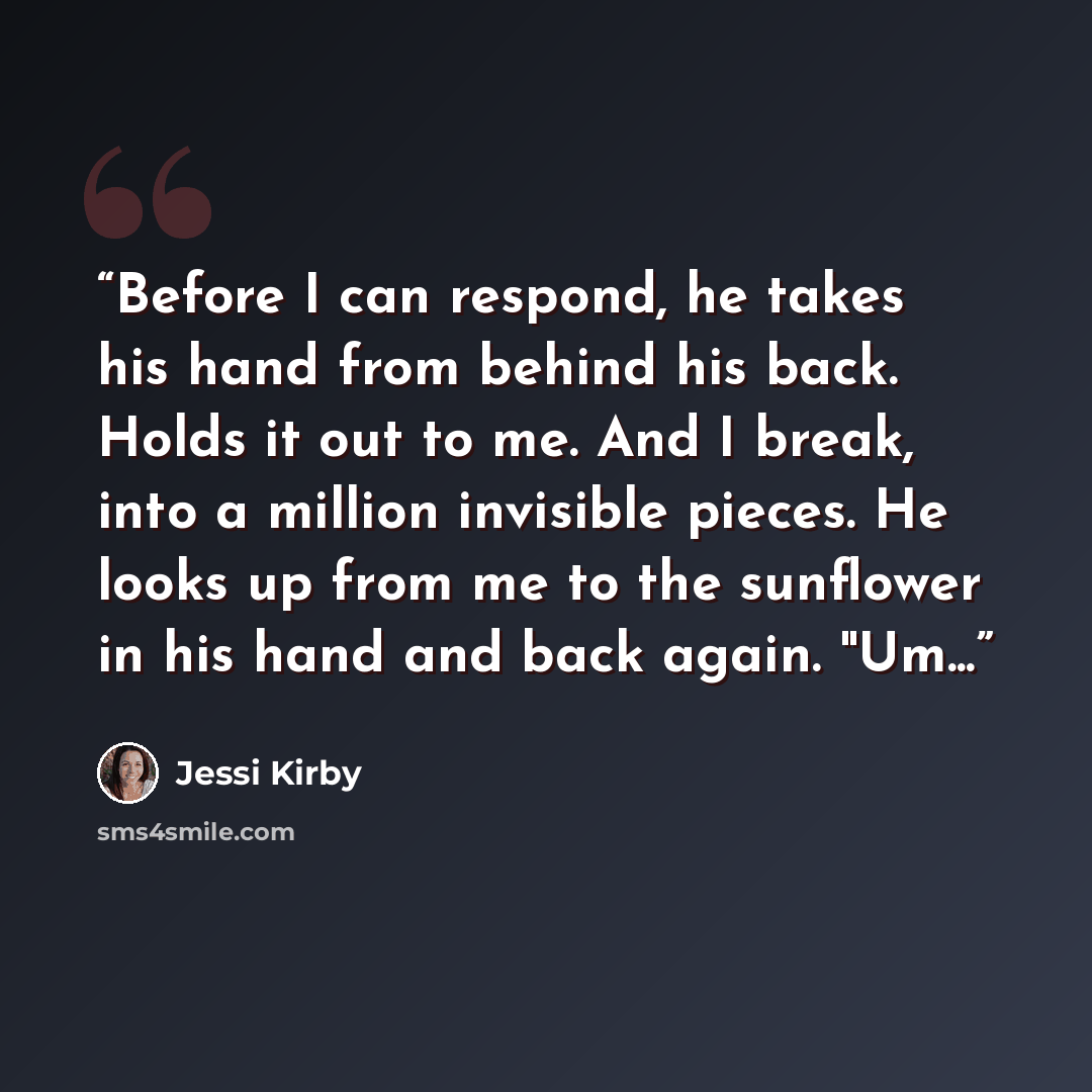 “Before I can respond, he takes his hand from behind his back. Holds it out to me. And I break, into a million invisible pieces. He looks up from me to the sunflower in his hand and back again. "Um...” quote by Jessi Kirby