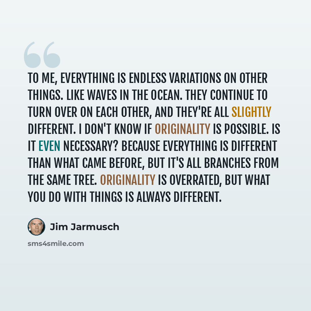 “To me, everything is endless variations on other things. Like waves in the ocean. They continue to turn over on each other, and they're all slightly different. I don't know if originality is possible. Is it even necessary? Because everything is different than what came before, but it's all…” quote by Jim Jarmusch