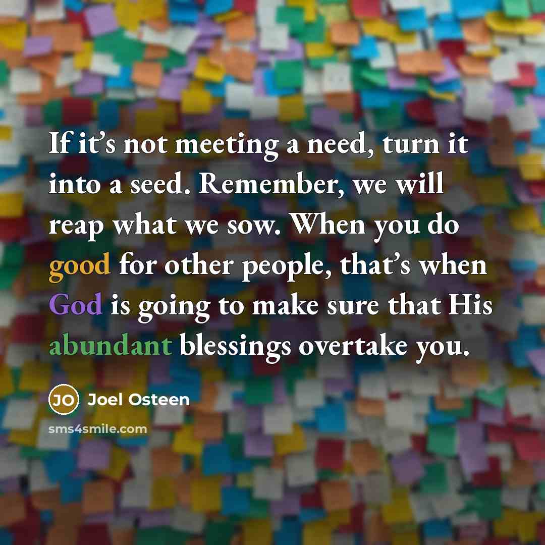 “If it’s not meeting a need, turn it into a seed. Remember, we will reap what we sow. When you do good for other people, that’s when God is going to make sure that His abundant blessings overtake you.” quote by Joel Osteen
