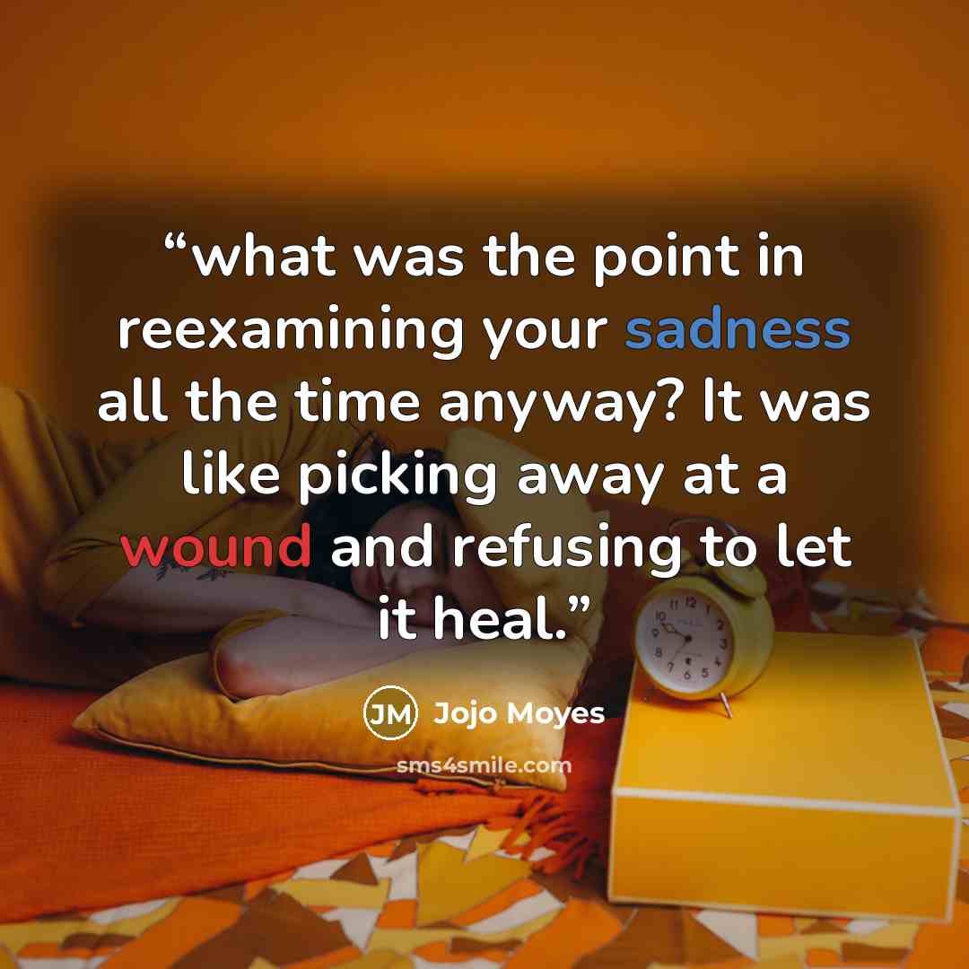 “what was the point in reexamining your sadness all the time anyway? It was like picking away at a wound and refusing to let it heal.” quote by Jojo Moyes