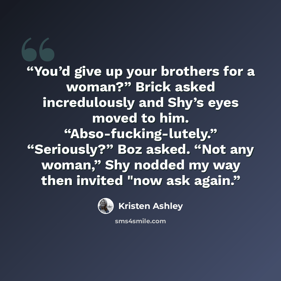 “You’d give up your brothers for a woman?” Brick asked incredulously and Shy’s eyes moved to him. “Abso-fucking-lutely.” “Seriously?” Boz asked. “Not any woman,” Shy nodded my way then invited "now ask again.” quote by Kristen Ashley