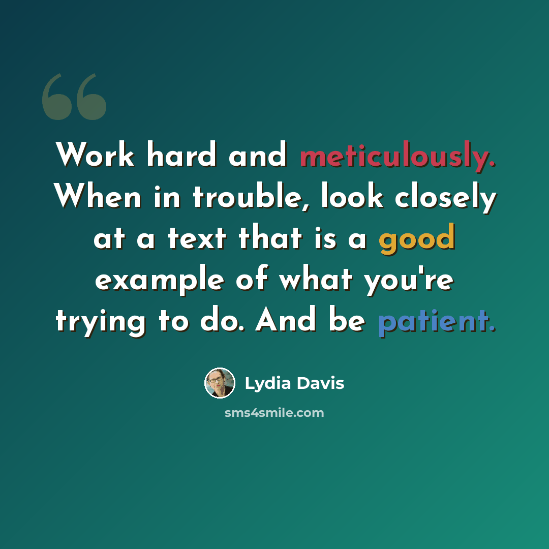 “Work hard and meticulously. When in trouble, look closely at a text that is a good example of what you're trying to do. And be patient.” quote by Lydia Davis