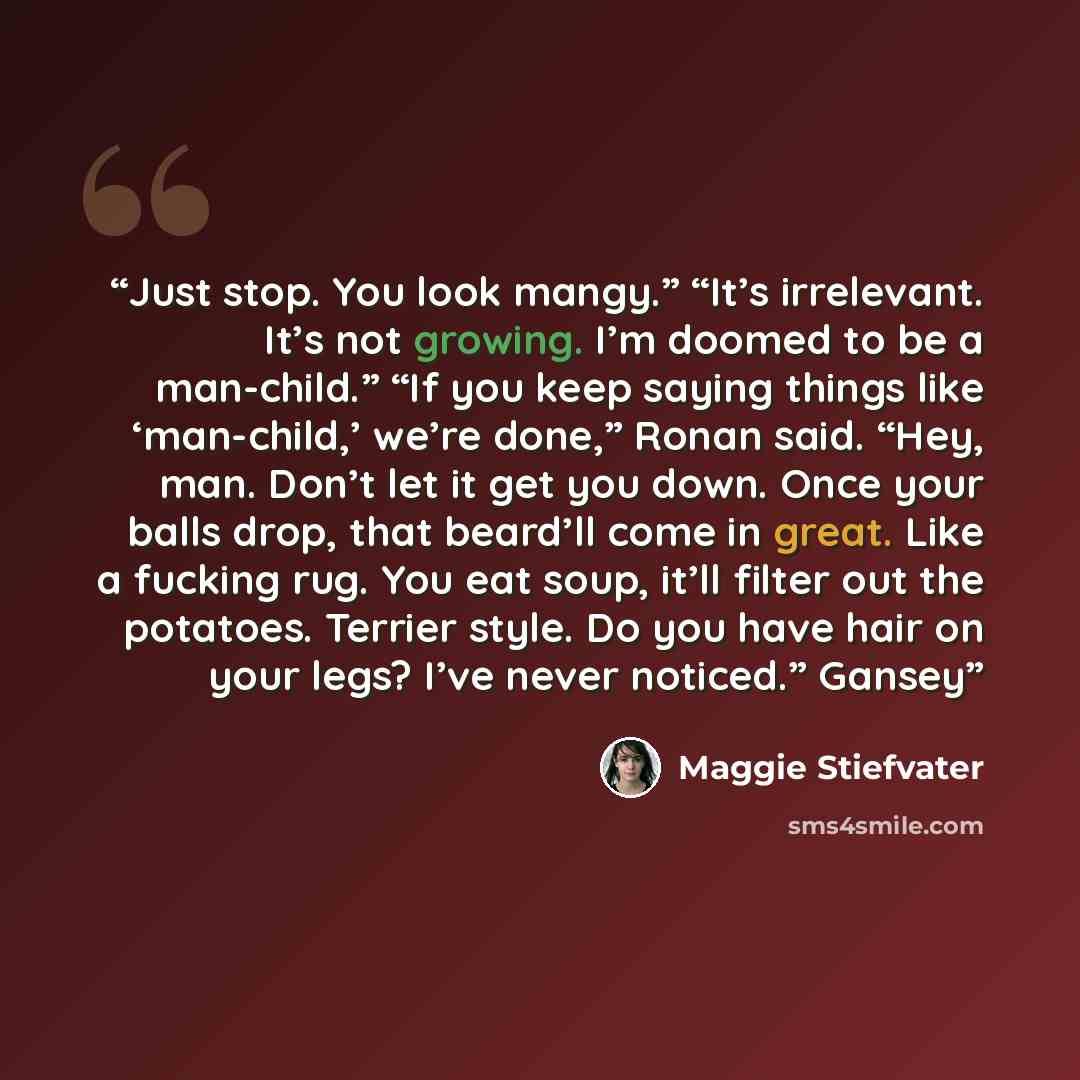 “Just stop. You look mangy.” “It’s irrelevant. It’s not growing. I’m doomed to be a man-child.” “If you keep saying things like ‘man-child,’ we’re done,” Ronan said. “Hey, man. Don’t let it get you down. Once your balls drop, that beard’ll come in great. Like a fucking rug. You eat soup, it’ll…” quote by Maggie Stiefvater