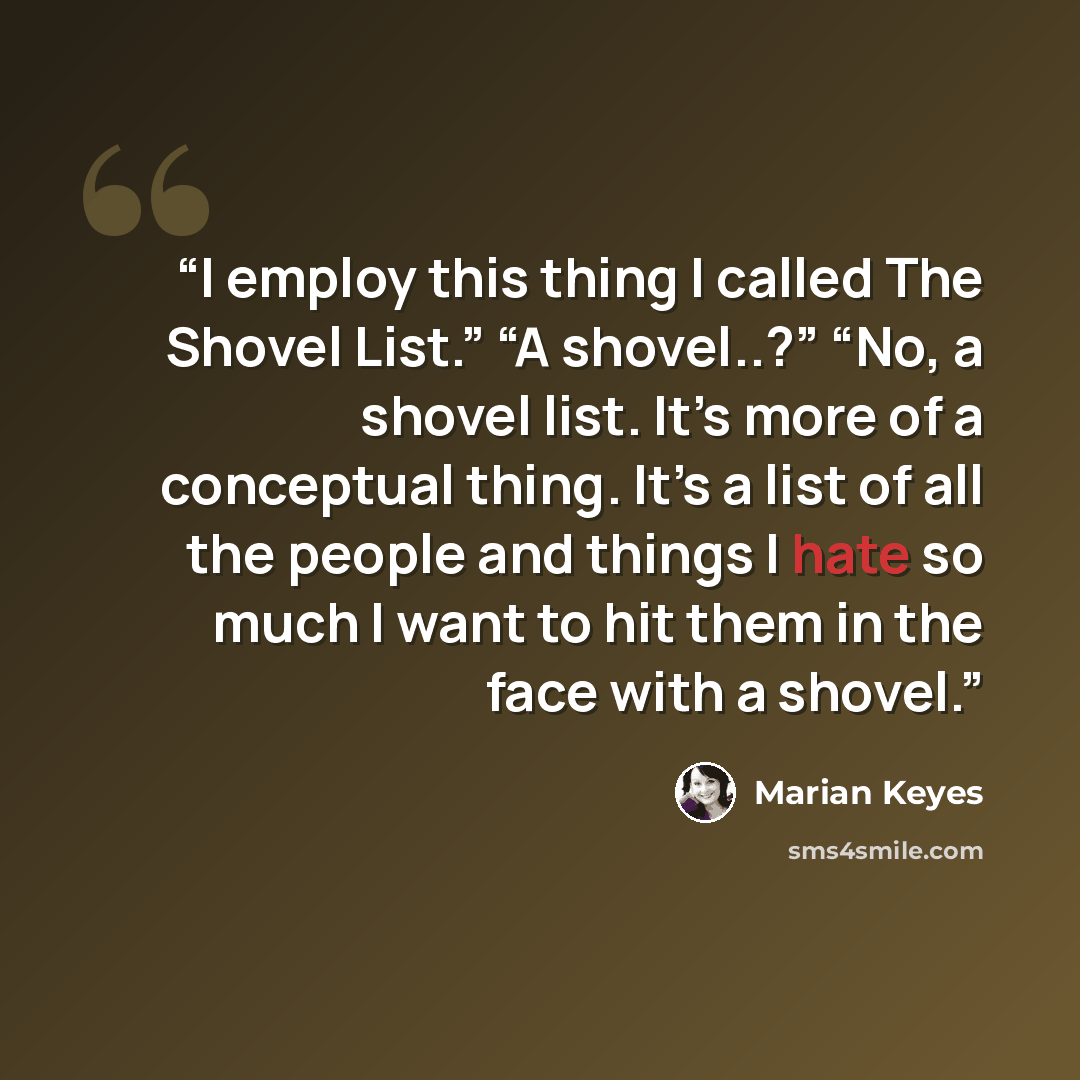 “I employ this thing I called The Shovel List.” “A shovel..?” “No, a shovel list. It’s more of a conceptual thing. It’s a list of all the people and things I hate so much I want to hit them in the face with a shovel.” quote by Marian Keyes
