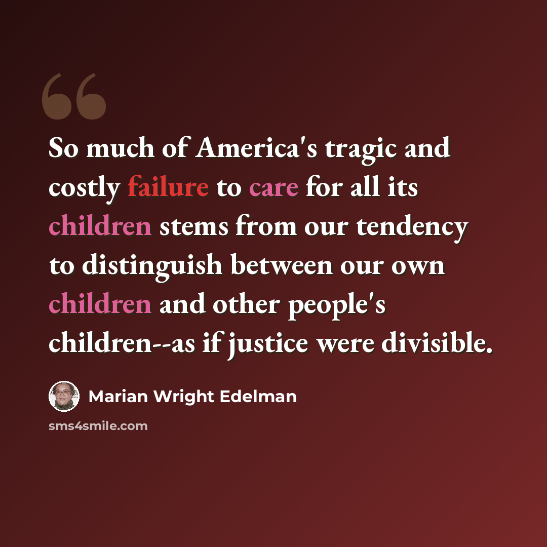 “So much of America's tragic and costly failure to care for all its children stems from our tendency to distinguish between our own children and other people's children--as if justice were divisible.” quote by Marian Wright Edelman