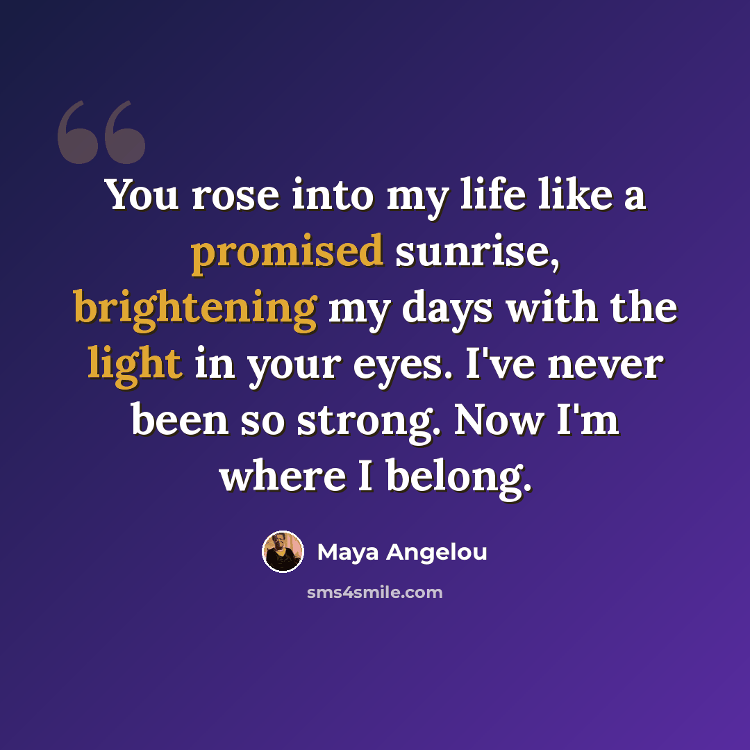 “You rose into my life like a promised sunrise, brightening my days with the light in your eyes. I've never been so strong. Now I'm where I belong.” quote by Maya Angelou