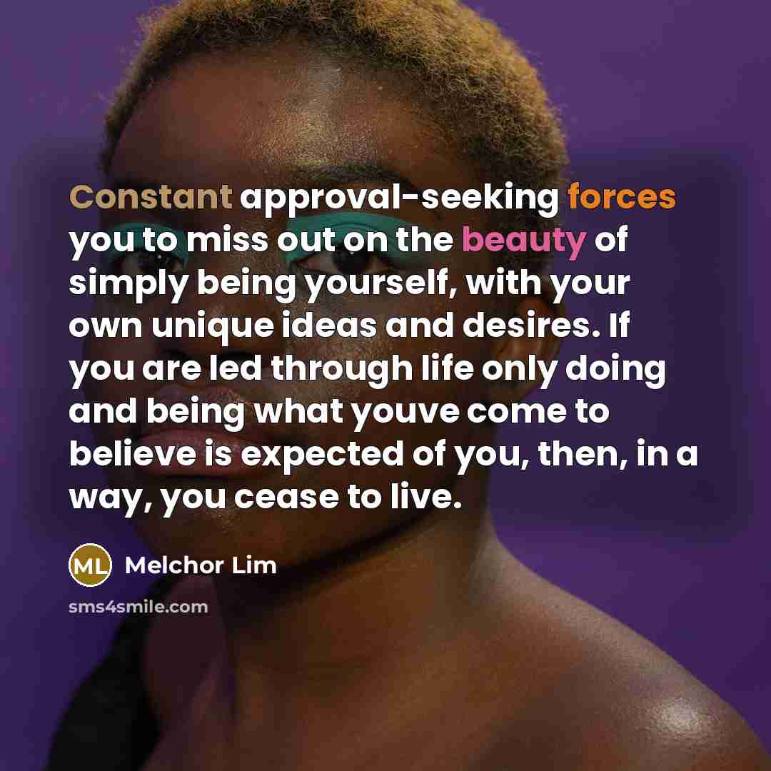 “Constant approval-seeking forces you to miss out on the beauty of simply being yourself, with your own unique ideas and desires. If you are led through life only doing and being what youve come to believe is expected of you, then, in a way, you cease to live.” quote by Melchor Lim