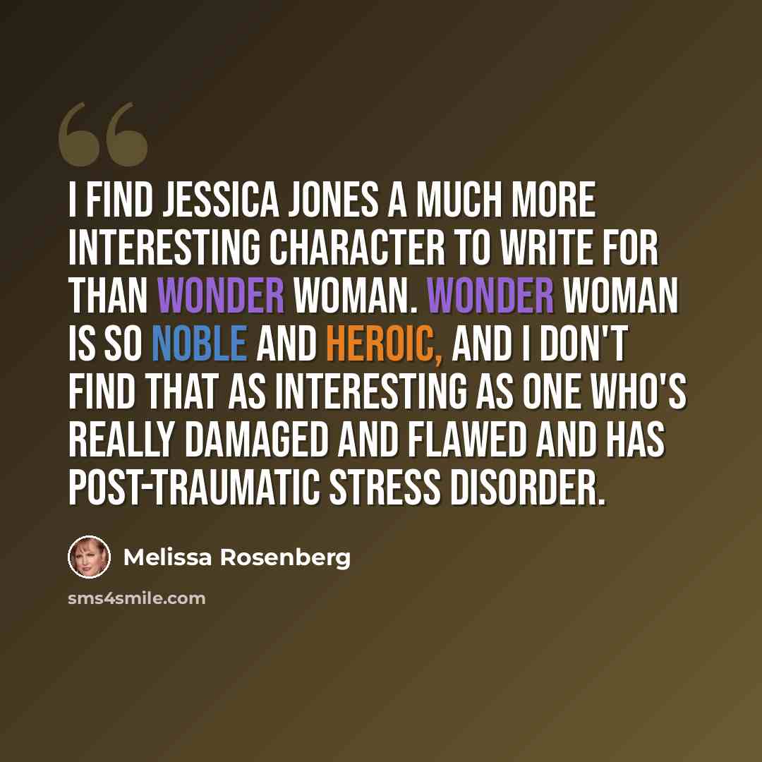 “I find Jessica Jones a much more interesting character to write for than Wonder Woman. Wonder Woman is so noble and heroic, and I don't find that as interesting as one who's really damaged and flawed and has post-traumatic stress disorder.” quote by Melissa Rosenberg