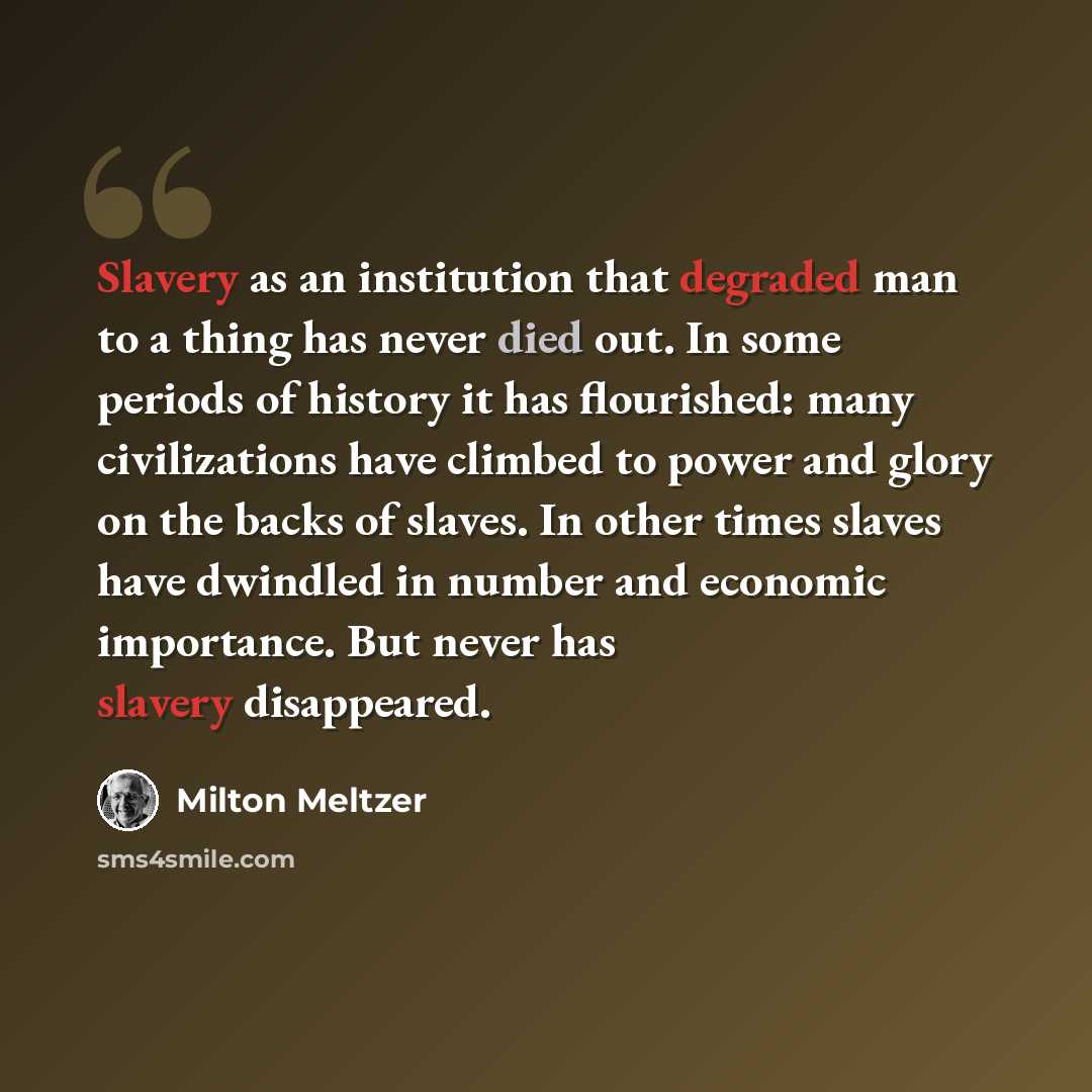 “Slavery as an institution that degraded man to a thing has never died out. In some periods of history it has flourished: many civilizations have climbed to power and glory on the backs of slaves. In other times slaves have dwindled in number and economic importance. But never has slavery…” quote by Milton Meltzer