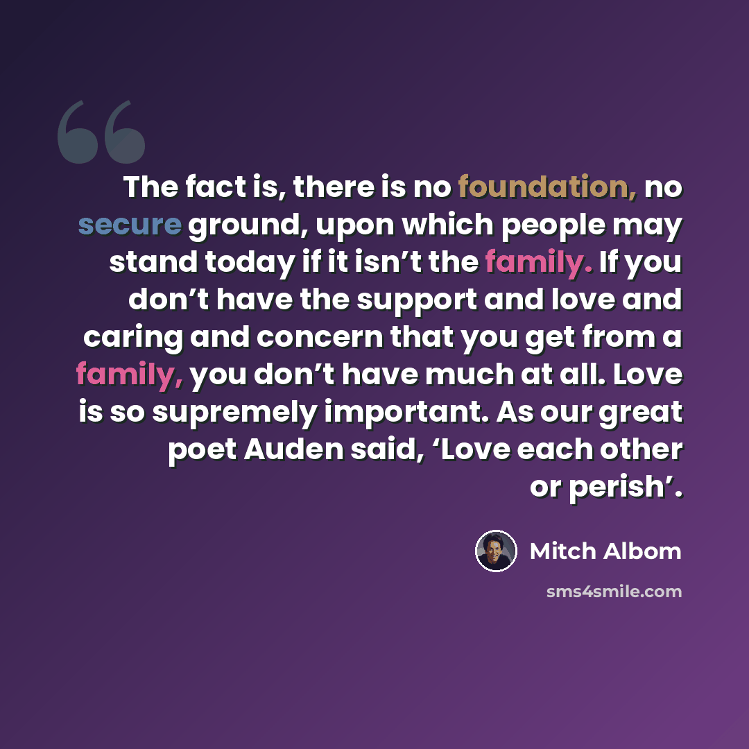 “The fact is, there is no foundation, no secure ground, upon which people may stand today if it isn’t the family. If you don’t have the support and love and caring and concern that you get from a family, you don’t have much at all. Love is so supremely important. As our great poet Auden said, ‘Love…” quote by Mitch Albom