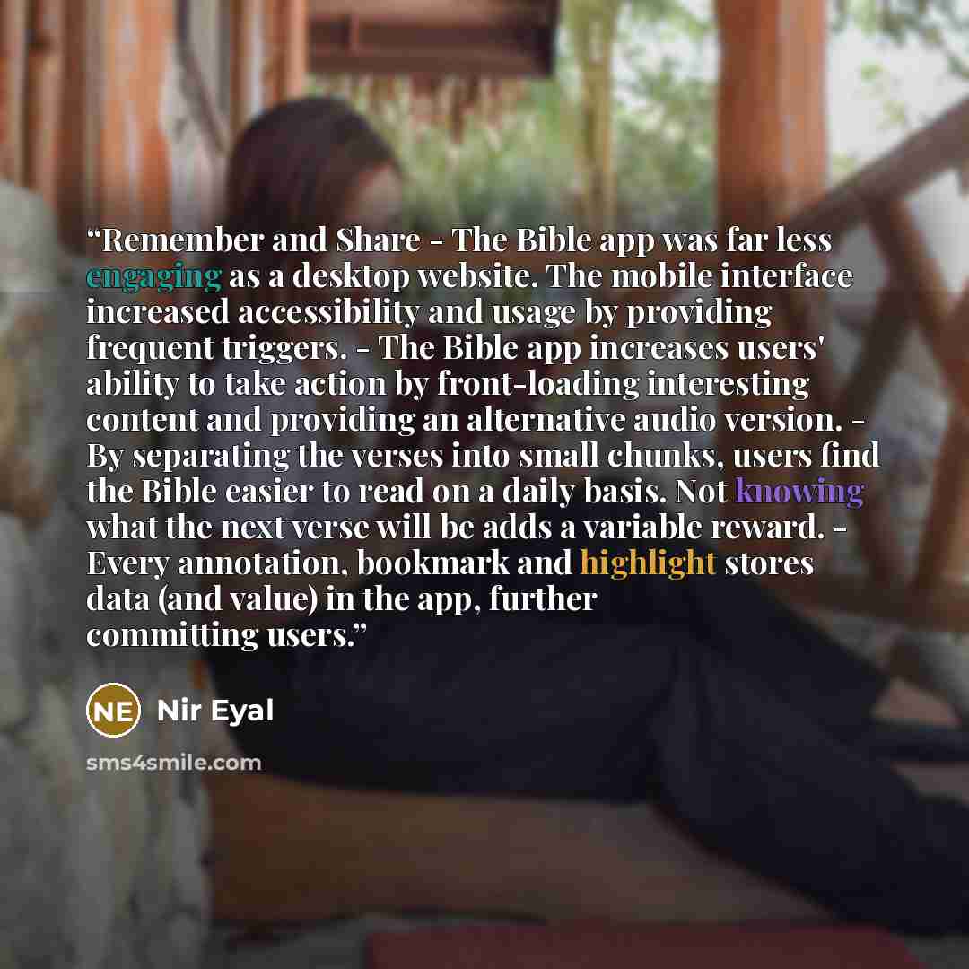 “Remember and Share - The Bible app was far less engaging as a desktop website. The mobile interface increased accessibility and usage by providing frequent triggers. - The Bible app increases users' ability to take action by front-loading interesting content and providing an alternative audio…” quote by Nir Eyal