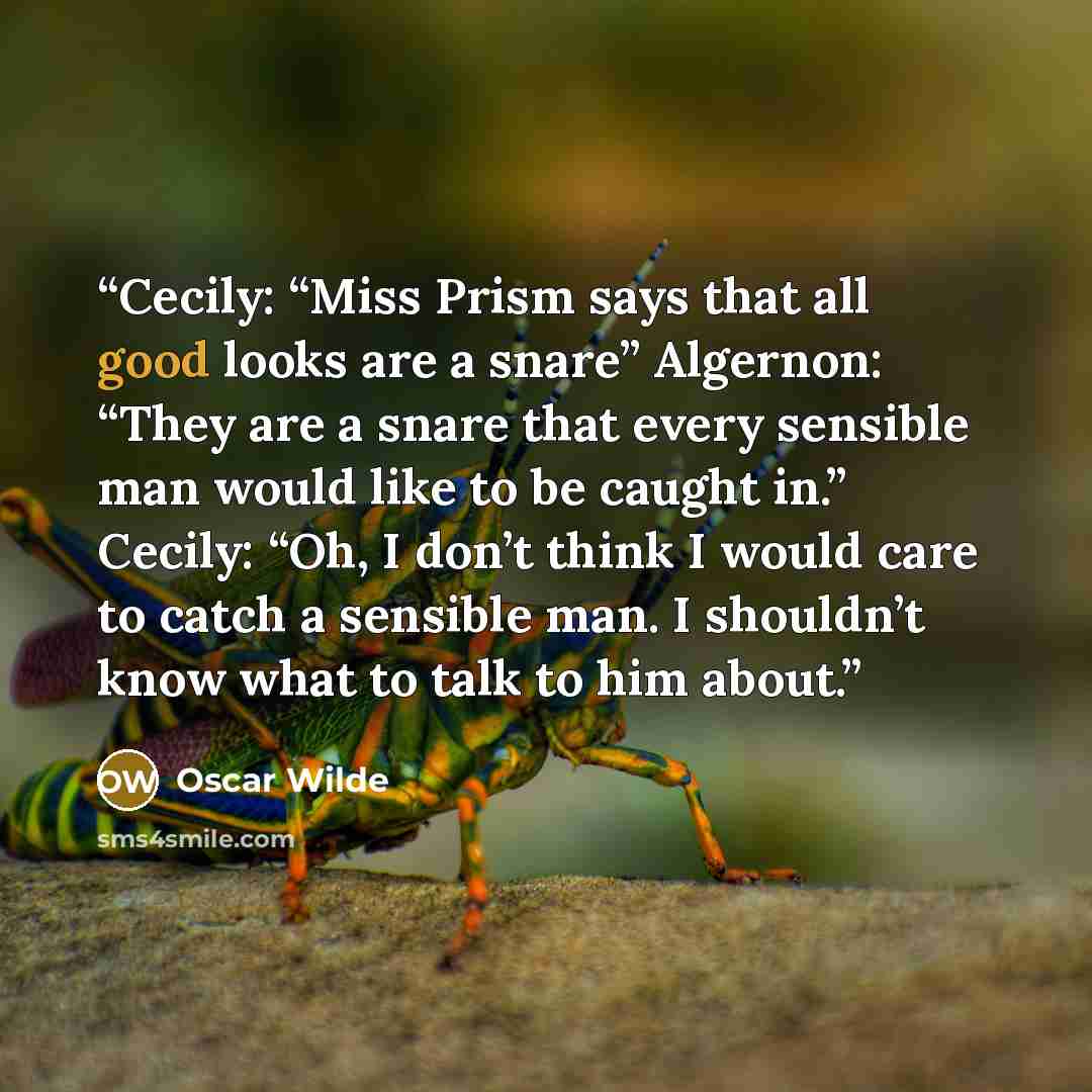 “Cecily: “Miss Prism says that all good looks are a snare” Algernon: “They are a snare that every sensible man would like to be caught in.” Cecily: “Oh, I don’t think I would care to catch a sensible man. I shouldn’t know what to talk to him about.” quote by Oscar Wilde