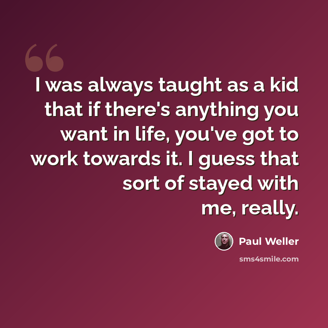 “I was always taught as a kid that if there's anything you want in life, you've got to work towards it. I guess that sort of stayed with me, really.” quote by Paul Weller
