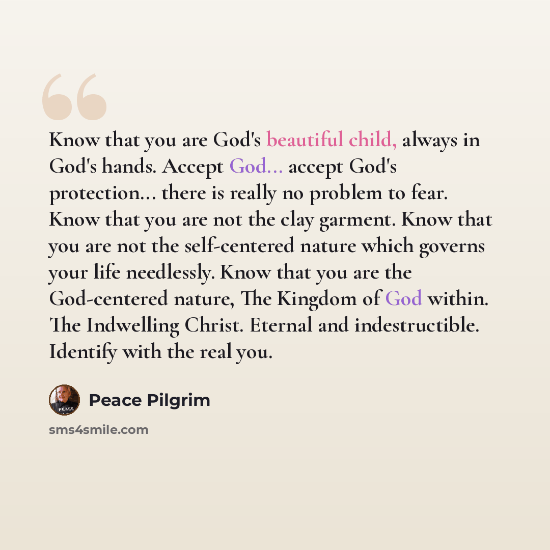 “Know that you are God's beautiful child, always in God's hands. Accept God... accept God's protection... there is really no problem to fear. Know that you are not the clay garment. Know that you are not the self-centered nature which governs your life needlessly. Know that you are the God-centered…” quote by Peace Pilgrim