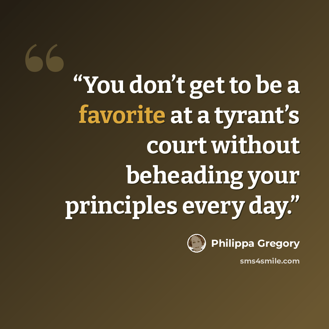 “You don’t get to be a favorite at a tyrant’s court without beheading your principles every day.” quote by Philippa Gregory