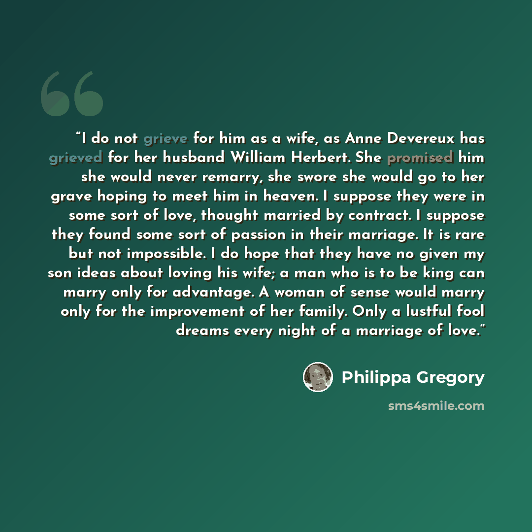 “I do not grieve for him as a wife, as Anne Devereux has grieved for her husband William Herbert. She promised him she would never remarry, she swore she would go to her grave hoping to meet him in heaven. I suppose they were in some sort of love, thought married by contract. I suppose they found…” quote by Philippa Gregory