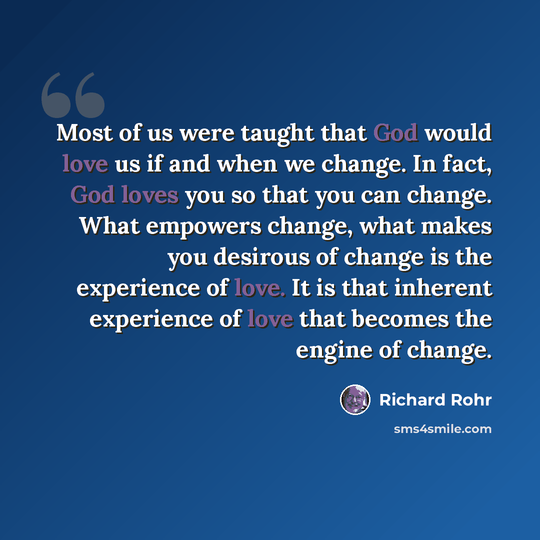 “Most of us were taught that God would love us if and when we change. In fact, God loves you so that you can change. What empowers change, what makes you desirous of change is the experience of love. It is that inherent experience of love that becomes the engine of change.” quote by Richard Rohr
