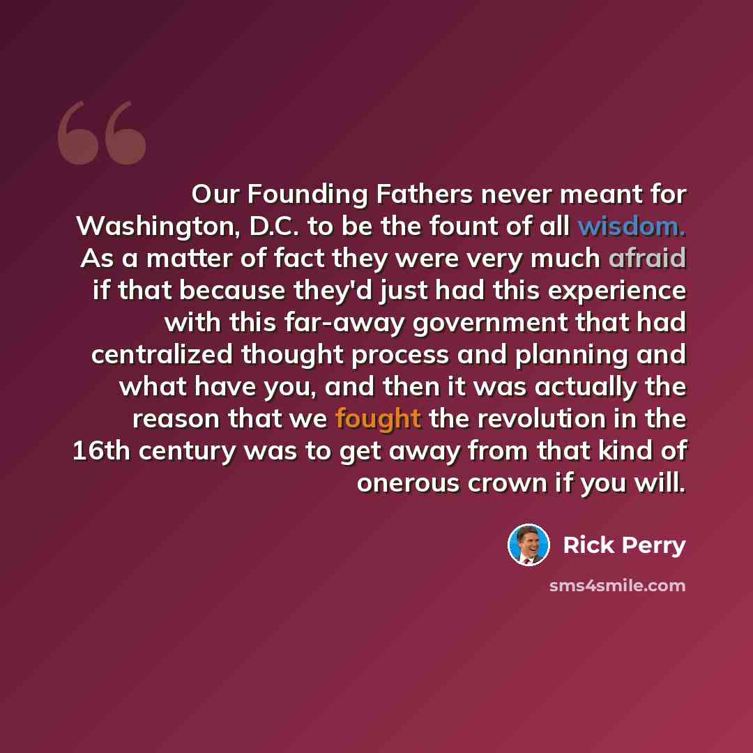 “Our Founding Fathers never meant for Washington, D.C. to be the fount of all wisdom. As a matter of fact they were very much afraid if that because they'd just had this experience with this far-away government that had centralized thought process and planning and what have you, and then it was…” quote by Rick Perry