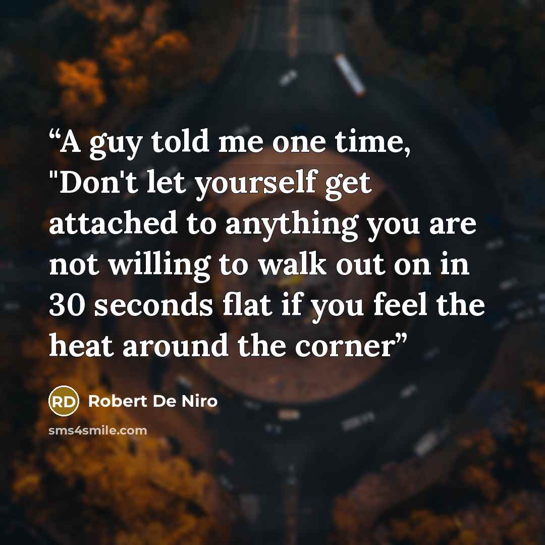 “A guy told me one time, "Don't let yourself get attached to anything you are not willing to walk out on in 30 seconds flat if you feel the heat around the corner” quote by Robert De Niro