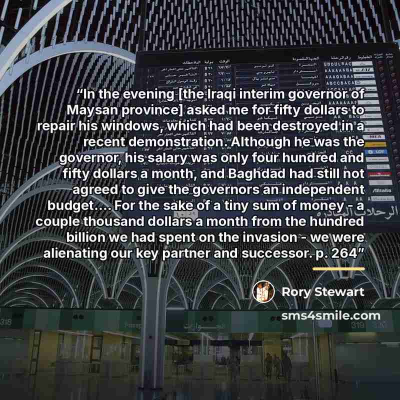 “In the evening [the Iraqi interim governor of Maysan province] asked me for fifty dollars to repair his windows, which had been destroyed in a recent demonstration. Although he was the governor, his salary was only four hundred and fifty dollars a month, and Baghdad had still not agreed to give…” quote by Rory Stewart