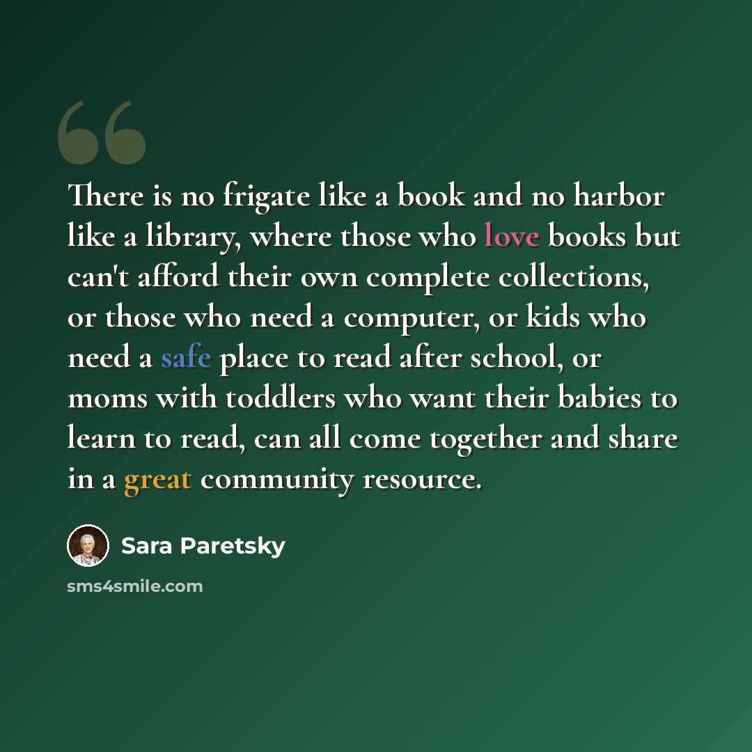 “There is no frigate like a book and no harbor like a library, where those who love books but can't afford their own complete collections, or those who need a computer, or kids who need a safe place to read after school, or moms with toddlers who want their babies to learn to read, can all come…” quote by Sara Paretsky