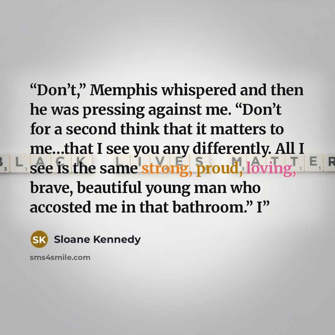 “Don’t,” Memphis whispered and then he was pressing against me. “Don’t for a second think that it matters to me…that I see you any differently. All I see is the same strong, proud, loving, brave, beautiful young man who accosted me in that bathroom.” I” quote by Sloane Kennedy