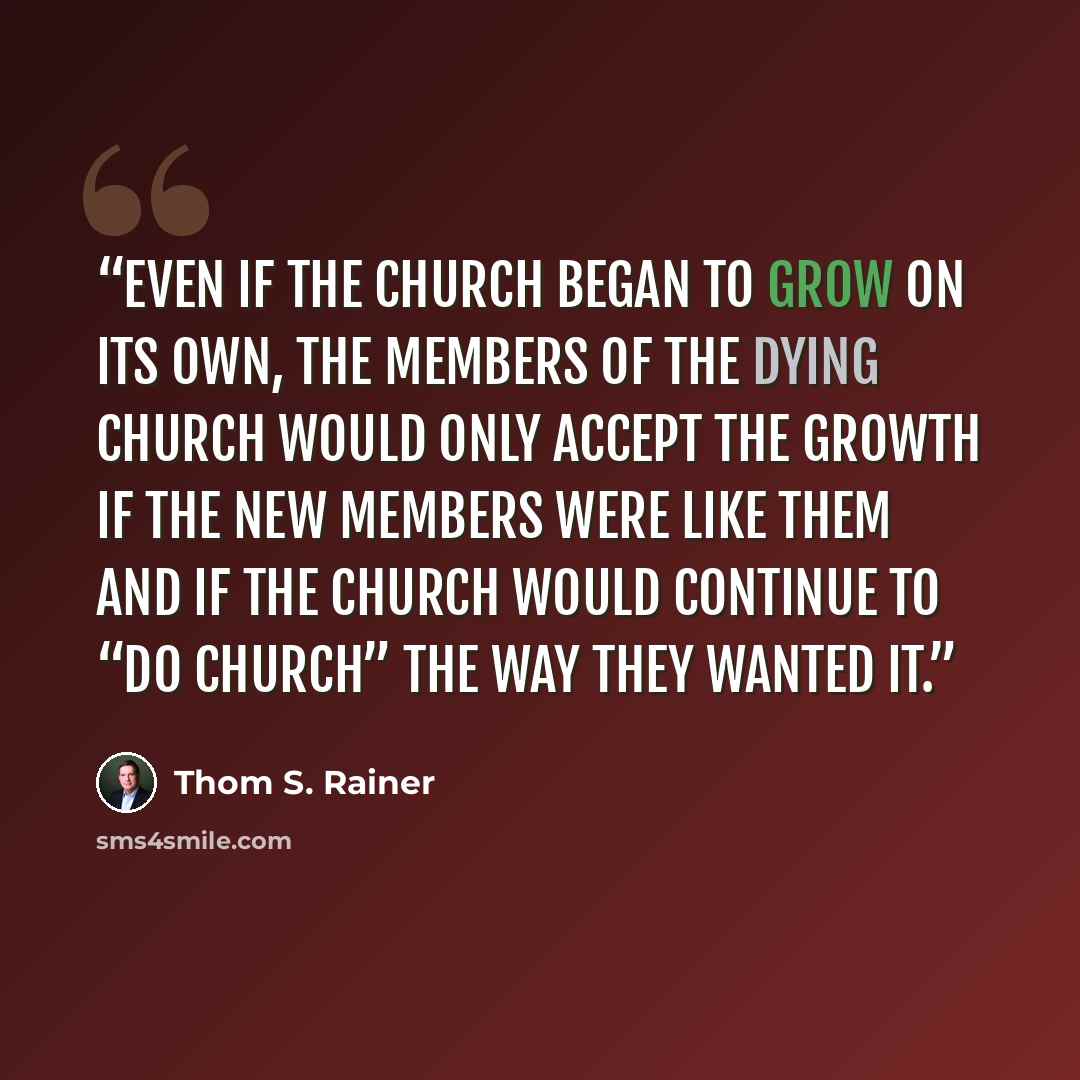 “Even if the church began to grow on its own, the members of the dying church would only accept the growth if the new members were like them and if the church would continue to “do church” the way they wanted it.” quote by Thom S. Rainer