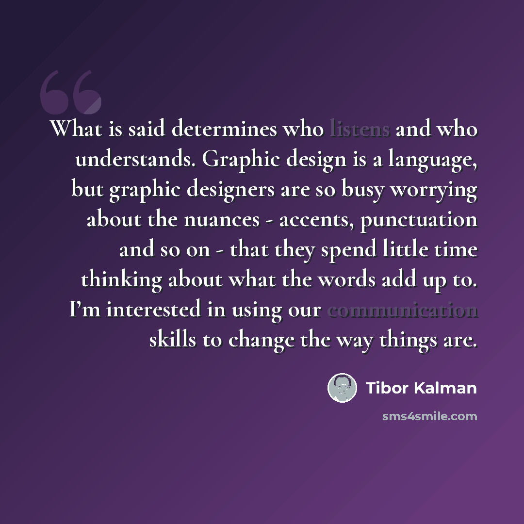 “What is said determines who listens and who understands. Graphic design is a language, but graphic designers are so busy worrying about the nuances - accents, punctuation and so on - that they spend little time thinking about what the words add up to. I’m interested in using our communication…” quote by Tibor Kalman