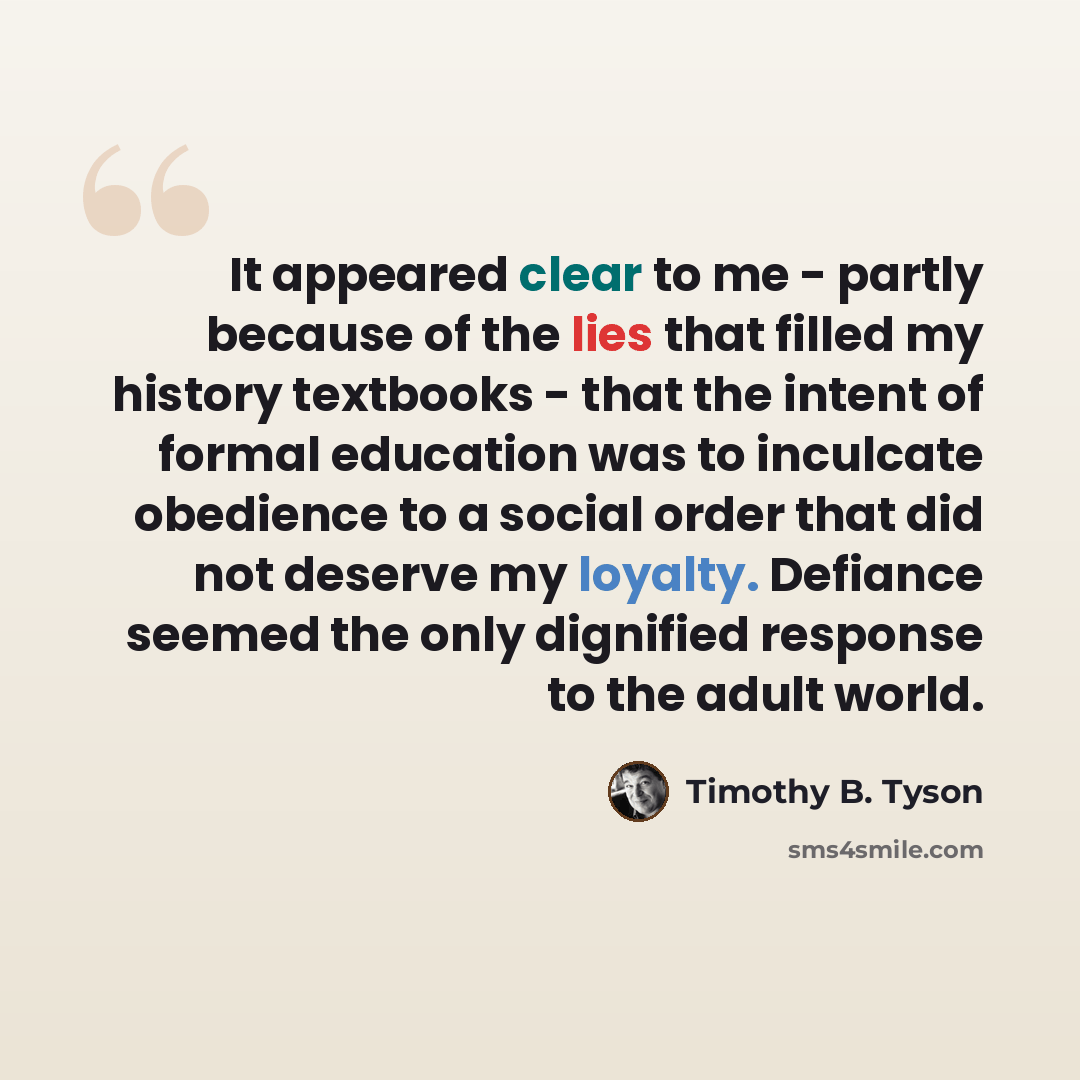 “It appeared clear to me - partly because of the lies that filled my history textbooks - that the intent of formal education was to inculcate obedience to a social order that did not deserve my loyalty. Defiance seemed the only dignified response to the adult world.” quote by Timothy B. Tyson