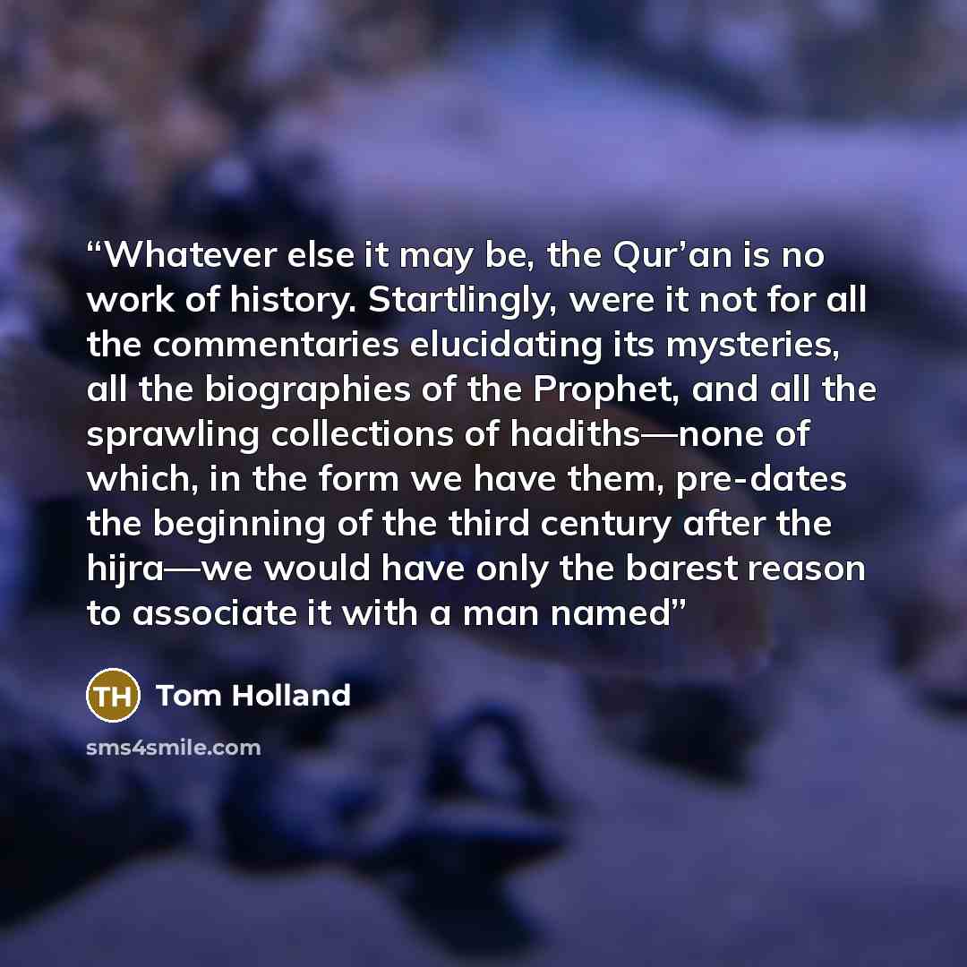 “Whatever else it may be, the Qur’an is no work of history. Startlingly, were it not for all the commentaries elucidating its mysteries, all the biographies of the Prophet, and all the sprawling collections of hadiths—none of which, in the form we have them, pre-dates the beginning of the third…” quote by Tom Holland