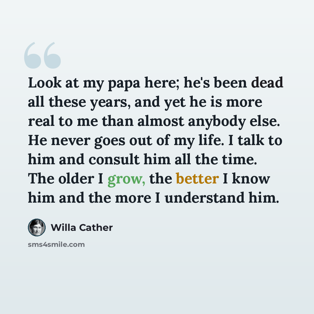 “Look at my papa here; he's been dead all these years, and yet he is more real to me than almost anybody else. He never goes out of my life. I talk to him and consult him all the time. The older I grow, the better I know him and the more I understand him.” quote by Willa Cather