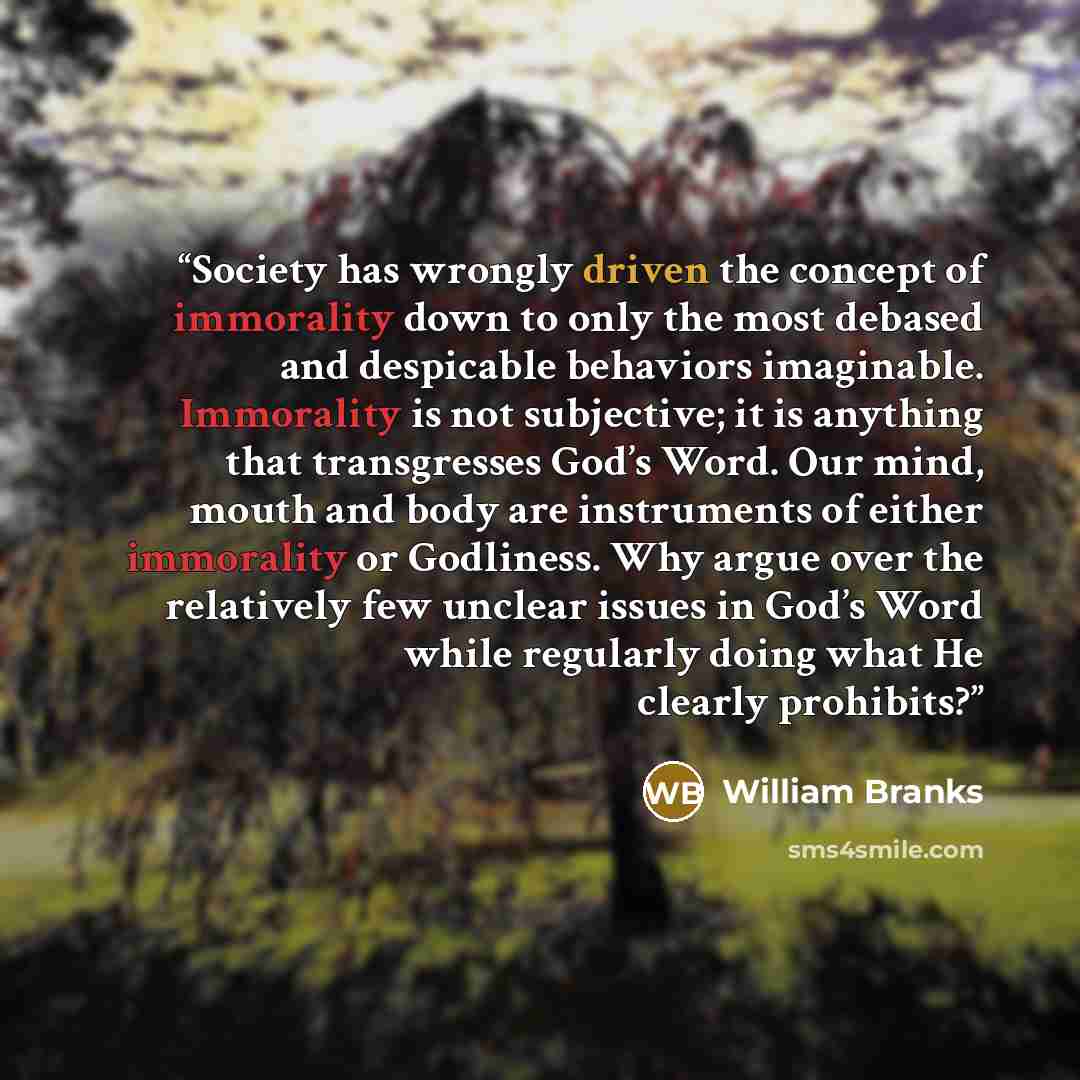 “Society has wrongly driven the concept of immorality down to only the most debased and despicable behaviors imaginable. Immorality is not subjective; it is anything that transgresses God’s Word. Our mind, mouth and body are instruments of either immorality or Godliness. Why argue over the…” quote by William Branks