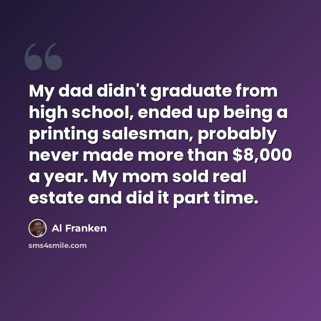 “My dad didn't graduate from high school, ended up being a printing salesman, probably never made more than $8,000 a year. My mom sold real estate and did it part time.” quote by Al Franken
