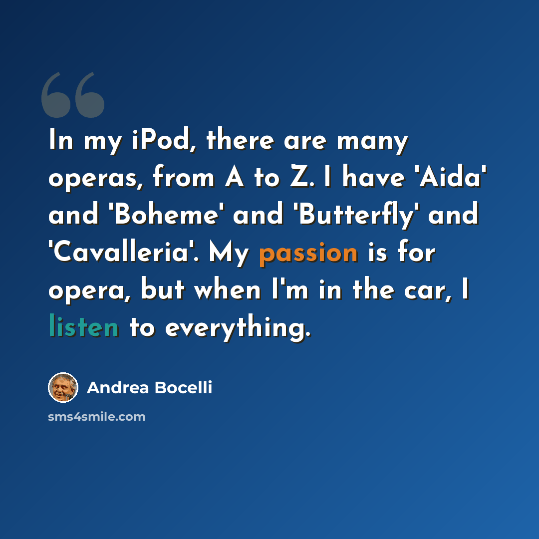 “In my iPod, there are many operas, from A to Z. I have 'Aida' and 'Boheme' and 'Butterfly' and 'Cavalleria'. My passion is for opera, but when I'm in the car, I listen to everything.” quote by Andrea Bocelli