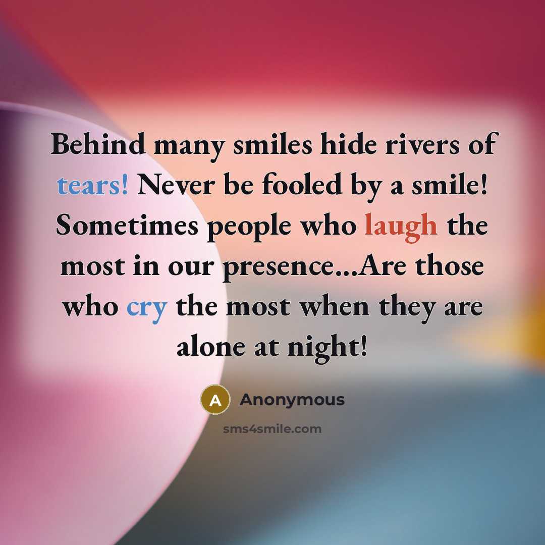 “Behind many smiles hide rivers of tears! Never be fooled by a smile! Sometimes people who laugh the most in our presence...Are those who cry the most when they are alone at night!” quote by Anonymous