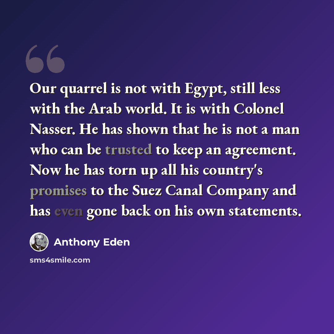 “Our quarrel is not with Egypt, still less with the Arab world. It is with Colonel Nasser. He has shown that he is not a man who can be trusted to keep an agreement. Now he has torn up all his country's promises to the Suez Canal Company and has even gone back on his own statements.” quote by Anthony Eden