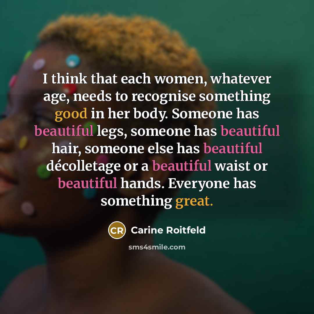 “I think that each women, whatever age, needs to recognise something good in her body. Someone has beautiful legs, someone has beautiful hair, someone else has beautiful décolletage or a beautiful waist or beautiful hands. Everyone has something great.” quote by Carine Roitfeld