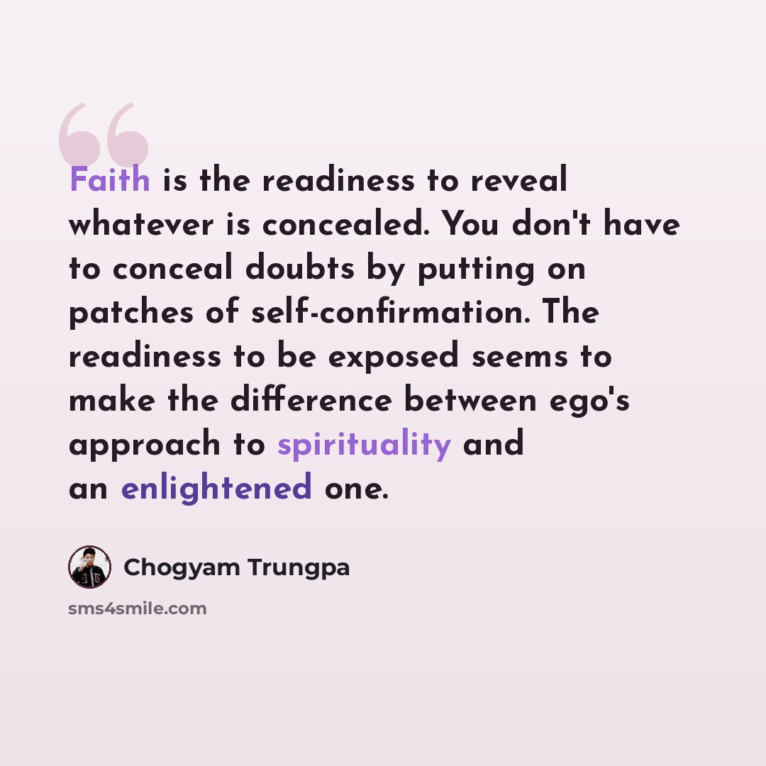 “Faith is the readiness to reveal whatever is concealed. You don't have to conceal doubts by putting on patches of self-confirmation. The readiness to be exposed seems to make the difference between ego's approach to spirituality and an enlightened one.” quote by Chogyam Trungpa