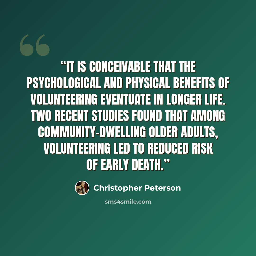 “It is conceivable that the psychological and physical benefits of volunteering eventuate in longer life. Two recent studies found that among community-dwelling older adults, volunteering led to reduced risk of early death.” quote by Christopher Peterson