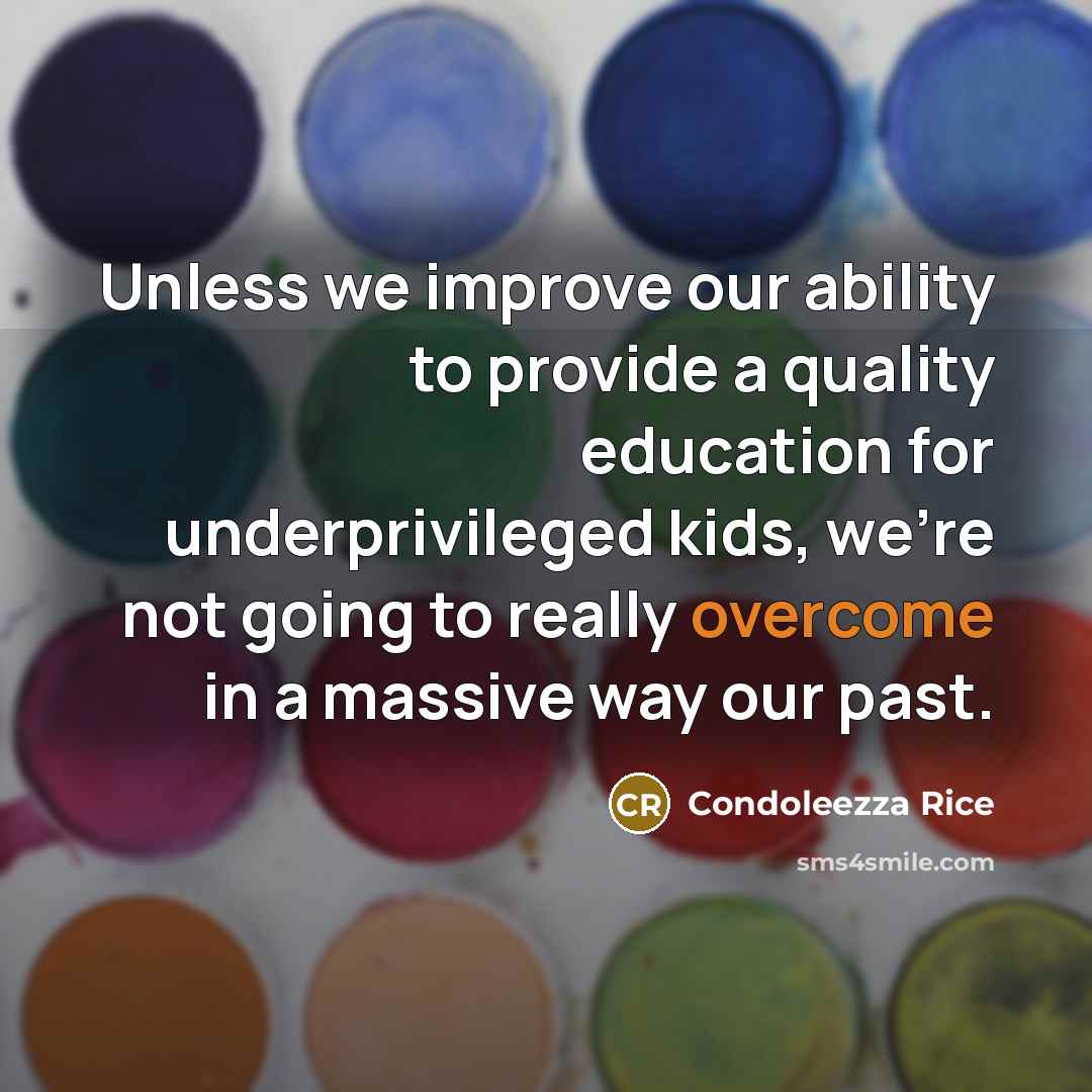 “Unless we improve our ability to provide a quality education for underprivileged kids, we're not going to really overcome in a massive way our past.” quote by Condoleezza Rice