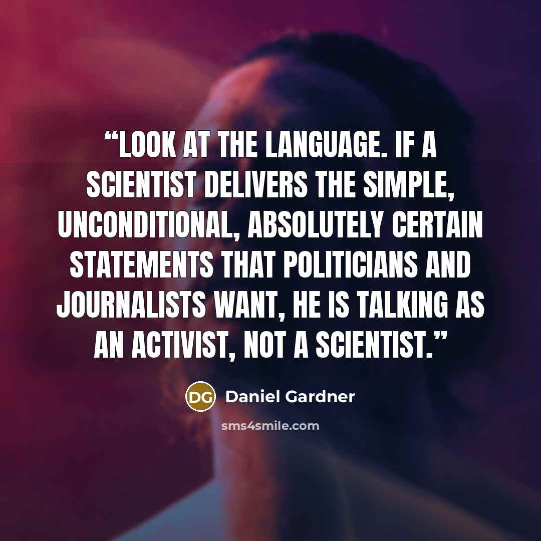 “Look at the language. If a scientist delivers the simple, unconditional, absolutely certain statements that politicians and journalists want, he is talking as an activist, not a scientist.” quote by Daniel Gardner