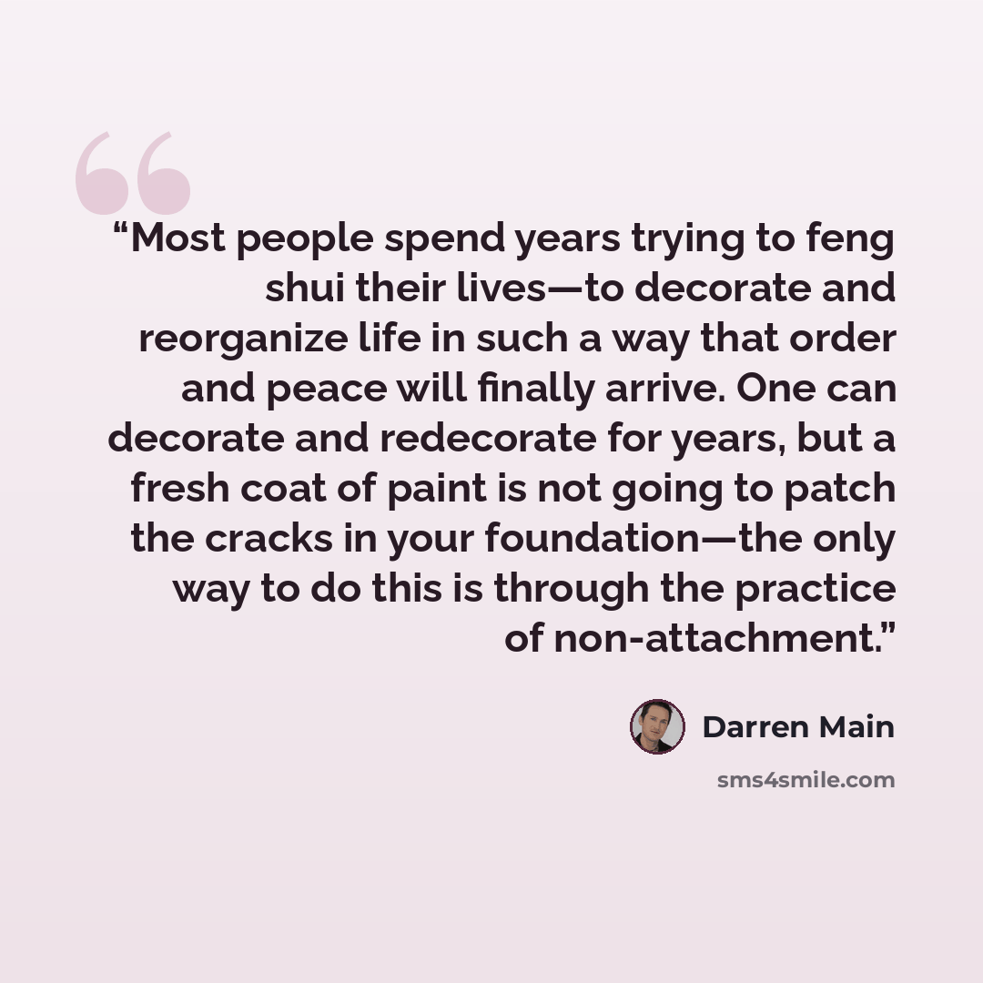 “Most people spend years trying to feng shui their lives—to decorate and reorganize life in such a way that order and peace will finally arrive. One can decorate and redecorate for years, but a fresh coat of paint is not going to patch the cracks in your foundation—the only way to do this is…” quote by Darren Main