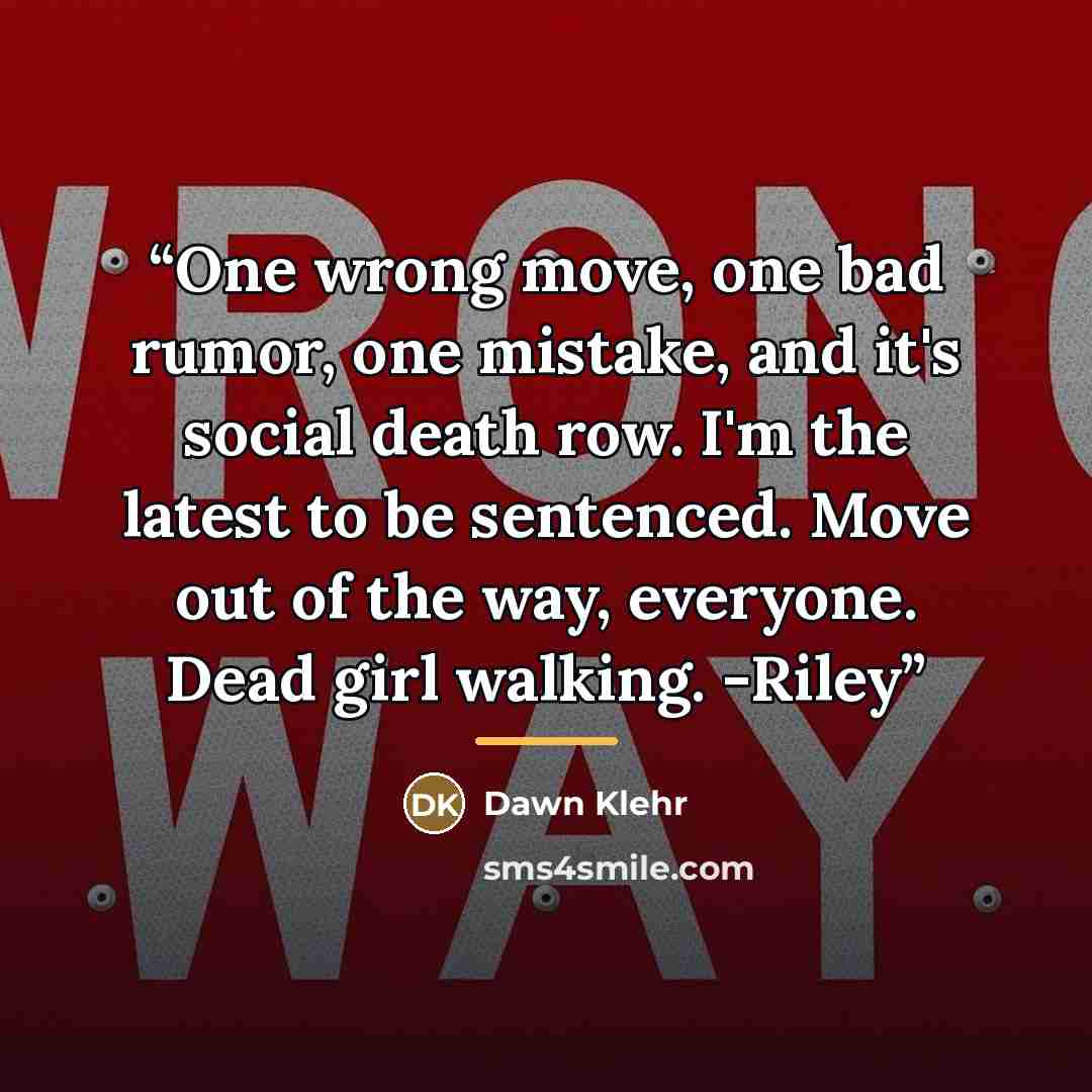 “One wrong move, one bad rumor, one mistake, and it's social death row. I'm the latest to be sentenced. Move out of the way, everyone. Dead girl walking. -Riley” quote by Dawn Klehr