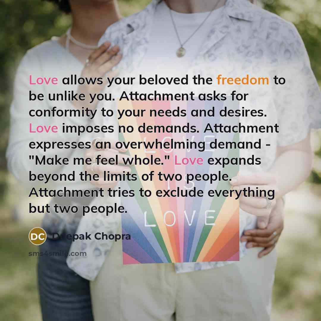 “Love allows your beloved the freedom to be unlike you. Attachment asks for conformity to your needs and desires. Love imposes no demands. Attachment expresses an overwhelming demand - "Make me feel whole." Love expands beyond the limits of two people. Attachment tries to exclude everything but two…” quote by Deepak Chopra